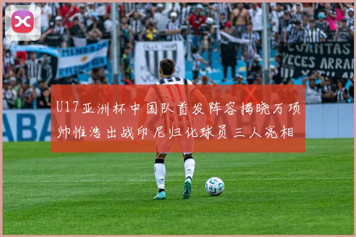 U17亚洲杯中国队首发阵容揭晓万项帅惟浩出战印尼归化球员三人亮相