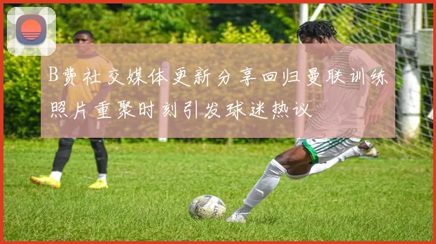 B费社交媒体更新分享回归曼联训练照片重聚时刻引发球迷热议