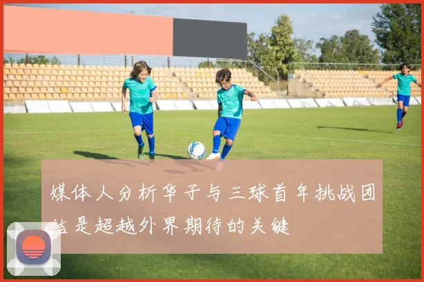 媒体人分析华子与三球首年挑战团结是超越外界期待的关键